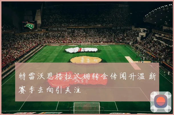 特雷沃恩格拉汉姆转会传闻升温 新赛季去向引关注