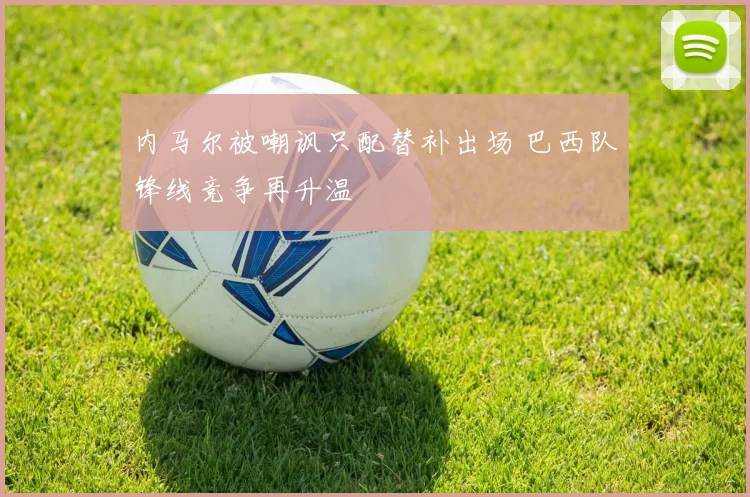内马尔被嘲讽只配替补出场 巴西队锋线竞争再升温