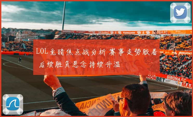 LOL竞猜焦点战分析 赛事走势胶着 后续胜负悬念持续升温
