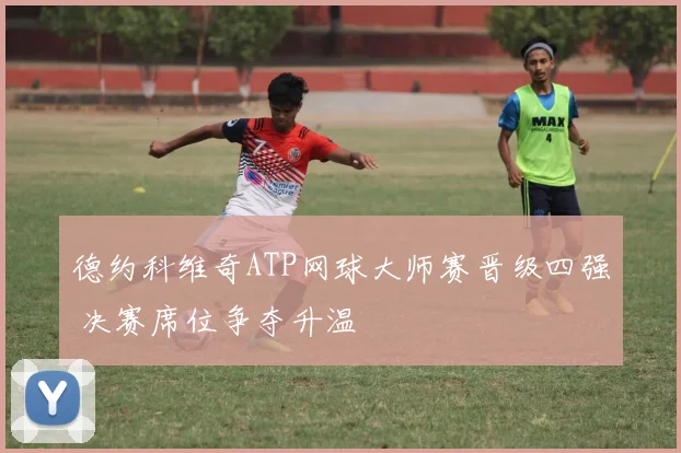 德约科维奇ATP网球大师赛晋级四强 决赛席位争夺升温