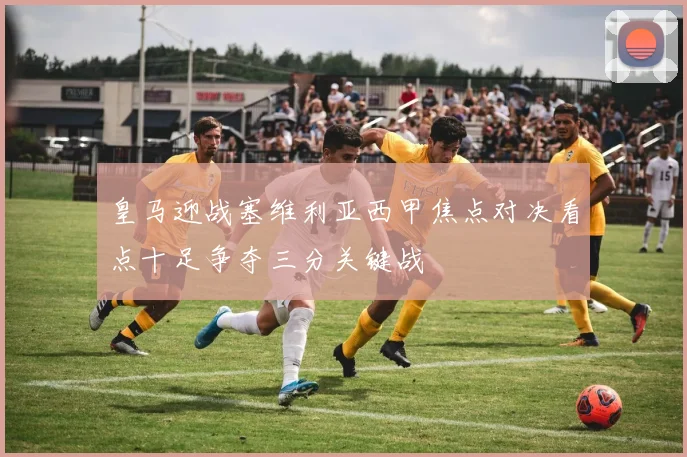 皇马迎战塞维利亚西甲焦点对决看点十足争夺三分关键战