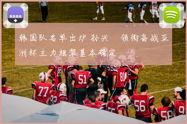 韩国队名单出炉 孙兴慜领衔备战亚洲杯主力框架基本确定