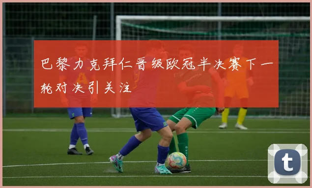 巴黎力克拜仁晋级欧冠半决赛下一轮对决引关注