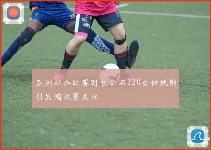 亚洲杯加时赛时长公布120分钟规则引发淘汰赛关注