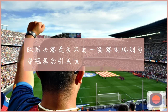 欧冠决赛是否只打一场 赛制规则与争冠悬念引关注