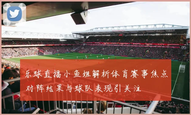 乐球直播小鱼姐解析体育赛事焦点 对阵结果与球队表现引关注