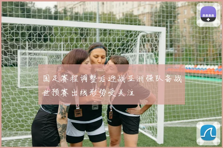 国足赛程调整后迎战亚洲强队备战世预赛出线形势受关注
