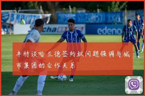 丰特谈哈兰德签约权问题强调与城市集团的合作关系