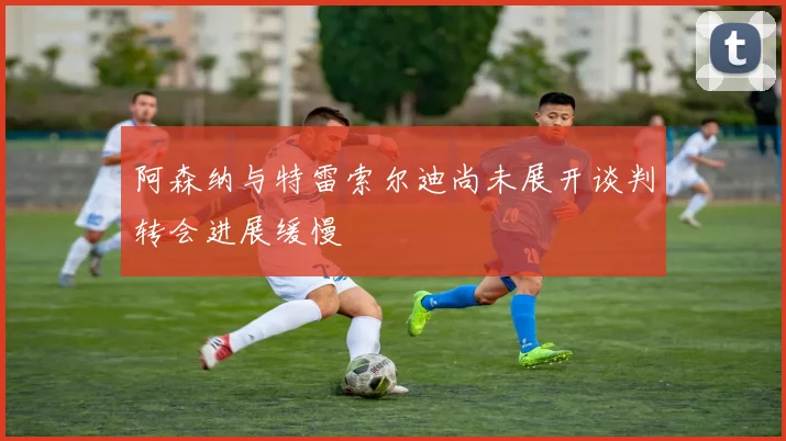 阿森纳与特雷索尔迪尚未展开谈判转会进展缓慢