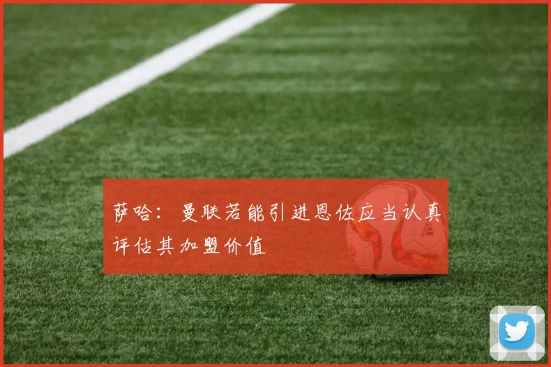 萨哈：曼联若能引进恩佐应当认真评估其加盟价值