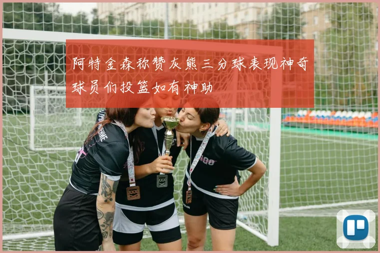 阿特金森称赞灰熊三分球表现神奇球员们投篮如有神助