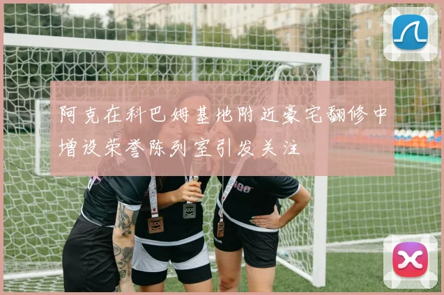 阿克在科巴姆基地附近豪宅翻修中增设荣誉陈列室引发关注