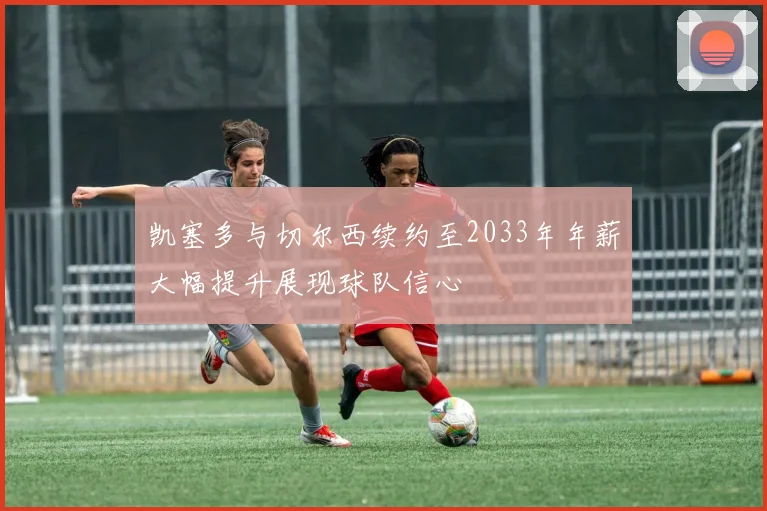 凯塞多与切尔西续约至2033年年薪大幅提升展现球队信心