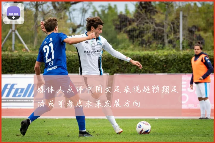媒体人点评中国女足表现超预期足协或可考虑未来发展方向