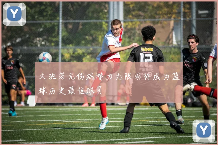 文班若无伤病潜力无限或将成为篮球历史最佳球员