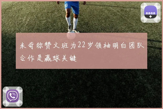米奇称赞文班为22岁领袖明白团队合作是赢球关键