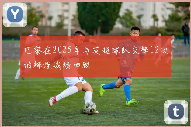 巴黎在2025年与英超球队交锋12次的辉煌战绩回顾