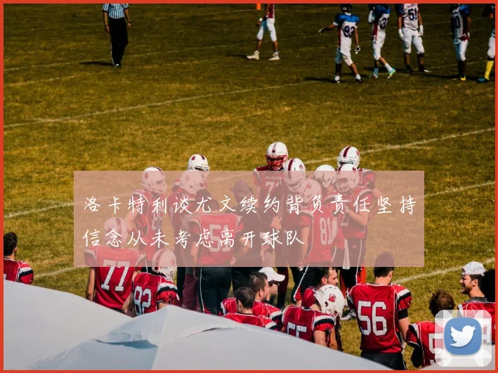 洛卡特利谈尤文续约背负责任坚持信念从未考虑离开球队