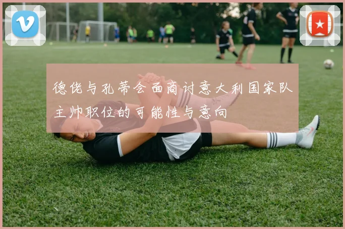 德佬与孔蒂会面商讨意大利国家队主帅职位的可能性与意向