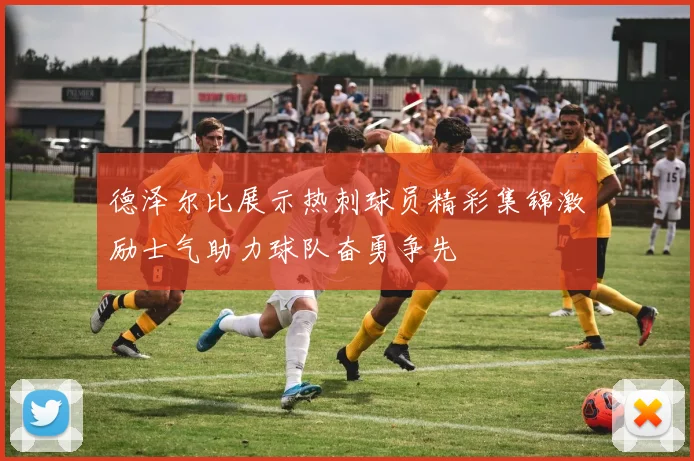 德泽尔比展示热刺球员精彩集锦激励士气助力球队奋勇争先