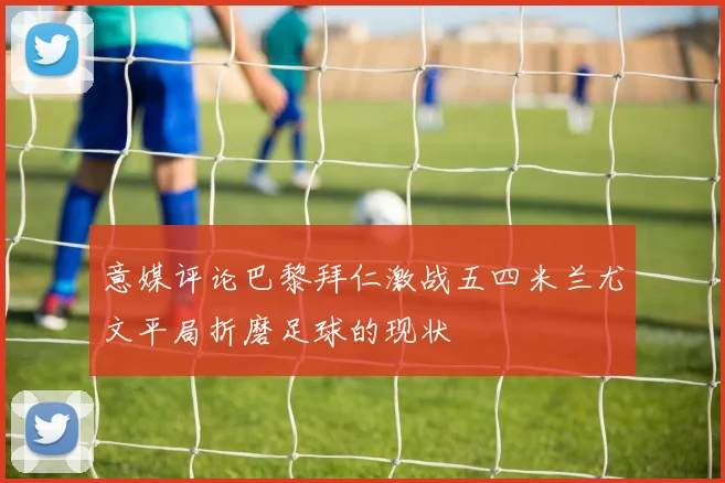意媒评论巴黎拜仁激战五四米兰尤文平局折磨足球的现状
