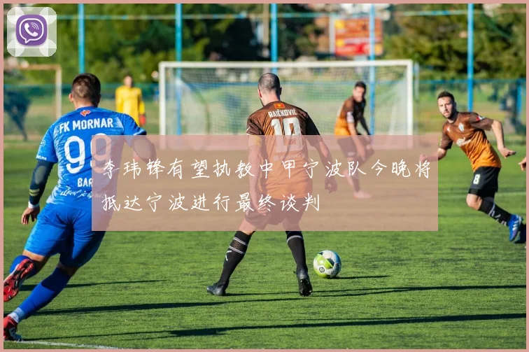 李玮锋有望执教中甲宁波队今晚将抵达宁波进行最终谈判