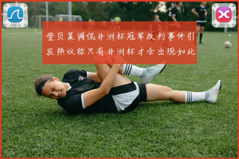 登贝莱调侃非洲杯冠军改判事件引发热议称只有非洲杯才会出现如此疯狂情况