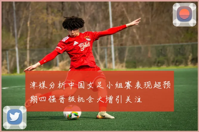 津媒分析中国女足小组赛表现超预期四强晋级机会大增引关注