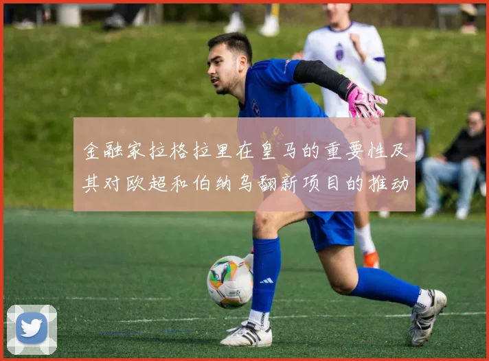 金融家拉格拉里在皇马的重要性及其对欧超和伯纳乌翻新项目的推动作用