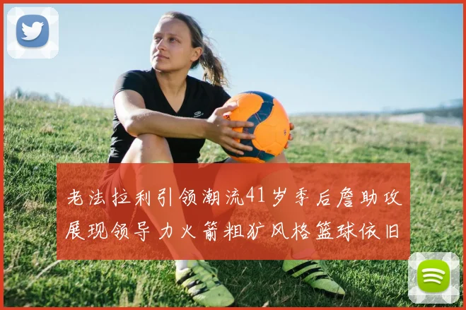 老法拉利引领潮流41岁季后詹助攻展现领导力火箭粗犷风格篮球依旧精彩