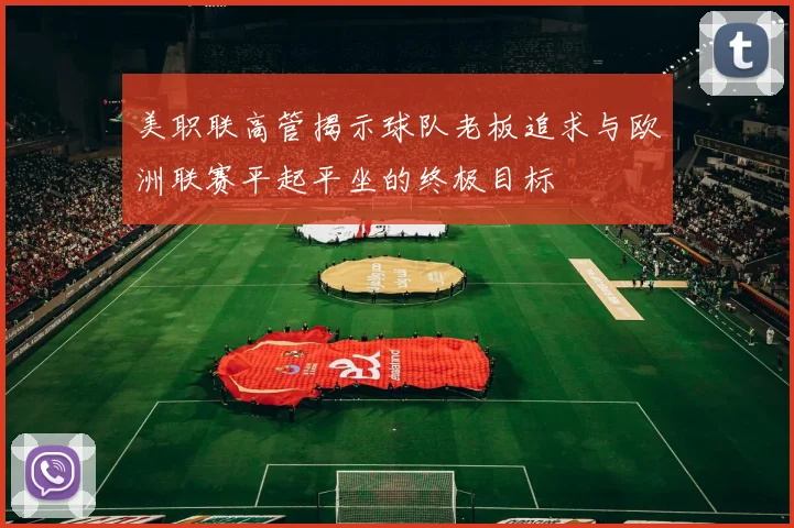 美职联高管揭示球队老板追求与欧洲联赛平起平坐的终极目标