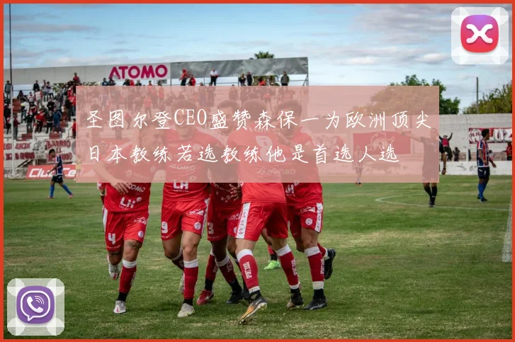 圣图尔登CEO盛赞森保一为欧洲顶尖日本教练若选教练他是首选人选