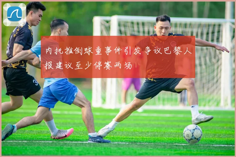 内托推倒球童事件引发争议巴黎人报建议至少停赛两场