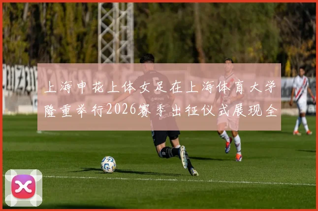 上海申花上体女足在上海体育大学隆重举行2026赛季出征仪式展现全新风貌与决心