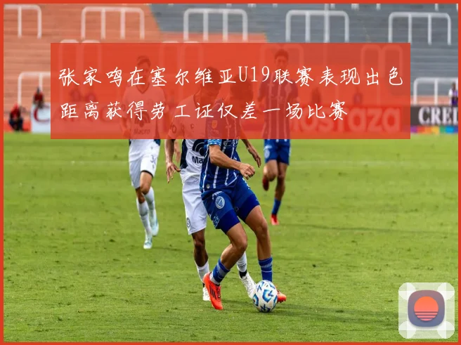 张家鸣在塞尔维亚U19联赛表现出色距离获得劳工证仅差一场比赛