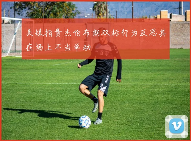 美媒指责杰伦布朗双标行为反思其在场上不当举动